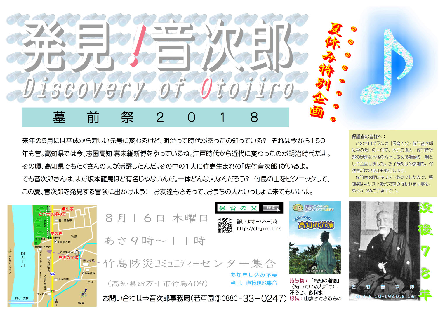 クリックすれば当日の様子が見えます 発見! 音次郎
Discovery of Otojiro
夏休み特別企画
墓前祭2018
来年の5月には平成から新しい元号に変わるけど、明治って時代があったの知っている? それは今から150年も昔。高知県では今、志国高知 幕末維新博をやっているね。江戸時代から近代に変わったのが明治時代だよ。その頃、高知県でもたくさんの人が活躍したんだ。その中の1人に竹島生まれの「佐竹音次郎」がいるよ。でも音次郎さんは、まだ坂本龍馬ほど有名じゃないんだ。一体どんな人なんだろう? 竹島の山をピクニックして、この夏、音次郎を発見する冒険に出かけよう! お友達もさそって、おうちの人といっしょに来てもいいよ。
8月16日 木曜日 あさ9時~11時 竹島防災コミュニティーセンター集合(高知県四万十市竹島409)
参加申し込み不要、当日、直接現地集合
お問い合わせ⇒音次郎事務局(若草園 電話090-7789-8749)
持ち物:「高知の道徳」(持っている人だけ)、汗ふき、飲料水
服装:山歩きできるもの
保護者の皆様へ:このプログラムは「保育の父・佐竹音次郎に学ぶ会」の主催で、地元の偉人・佐竹音次郎の足跡を地域の方々に広める活動の一環として企画しました。お子様だけの参加も、保護者だけの参加も歓迎します。佐竹音次郎はキリスト教徒でしたので、墓前祭はキリスト教式で執り行われます事を、あらかじめご了承下さい。
