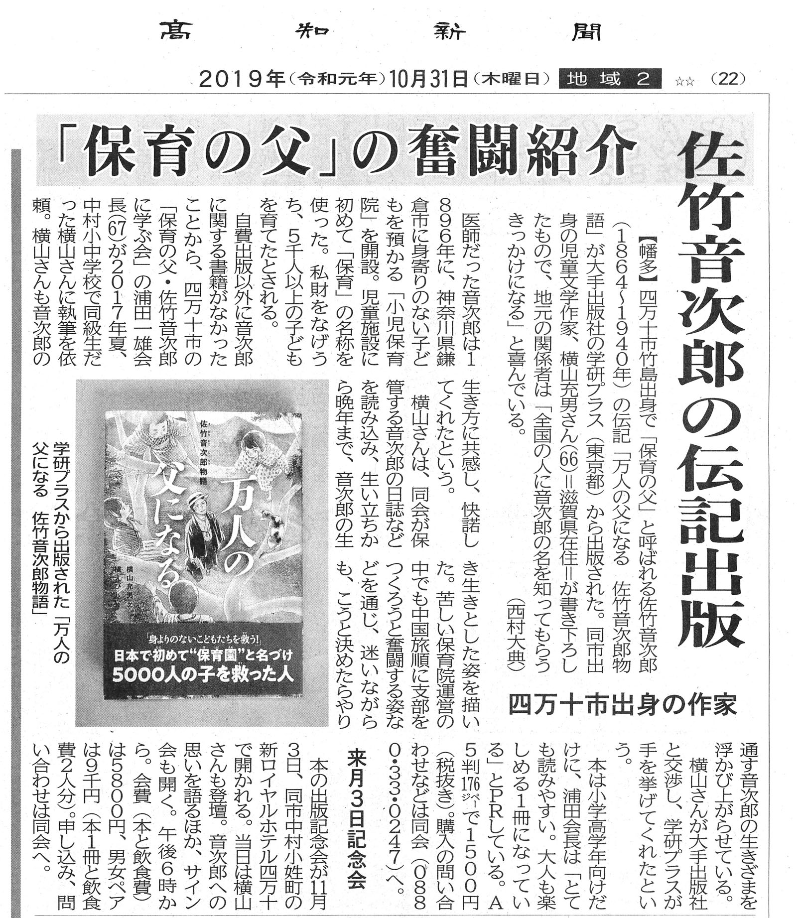 クリックすると拡大して読む事が出来ます 高知新聞
2019年(令和元年)10月31日(木曜日)地域2(22ページ)
「保育の父」の奮闘紹介
佐竹音次郎の伝記出版
【幡多】四万十市竹島出身で「保育の父と呼ぱれる佐竹音次郎(1864~1940年)の伝記「万人の父になる 佐竹音次郎物語」が大手の学研プラス(東京都)から出版された。同市出身の児童文学作家、横山充男さん(66)=滋賀県在住=が書き下ろしたもので、地元の関係者は「全国の人に音次郎の名を知ってもらうきっかけになる」と喜んでいる。 (西村大典)
四万十市出身の作家
医師だった音次郎は1896年に、神奈川県鎌倉市に身寄りのない子どもを預かる「小児保育院」を開設。児童施設に初めて「保育」の名称を使った。私財をなげろち、5千人以上の子どもを育てたとされる。
自費出版以外に音次郎に関する書籍がなかったことから、四万十市の「保育の父・佐竹音次郎 に学ぶ会」の浦田一雄会長(67)が2017年夏、中村小中学校で同級生だった横山さんに執筆を依頼。横山さんも音次郎の生き方に共感し、快諾してくれたという。
横山さんは同会が保管する音次郎の日誌などを読み込み、生い立ちから晩年まで、音次郎の生き生きとした姿を描いた。苦しい保育院運営の中でも中国旅順に支部をつくろうと奮闘する姿などを通じ、迷いながらも、こうと決めたらやり通す音次郎の生きざまを浮かび上がらせている。
横山さんが大手出版社と交渉し、学研プラスが 手を挙げてくれたという。
本は小学高学年向けだけに、浦田会長は「とても読みやすい。大人も楽しめる1冊になっている」とPRしている。A5判176ページで1500円 (税抜き)。購入の問い合わせなどは同会(0880・33・0247)へ。
来月3日記念会
本の出版記念会が11月3日、同市中村小姓町の新ロイヤルホテル四万十で開かれる。当日は横山さんも登壇。裏郎への思いを語るほか、サイン会も開く。午後6時から。会費(本と飲食費) は5800円、男女ペアは9千円(本1冊と飲食費2人分)。申し込み、問い合わせは同会へ。
学研プラスから出版された「万人の父になる 佐竹音次郎物語」