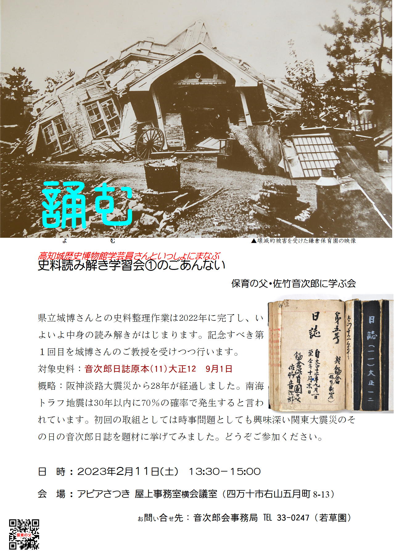 クリックすれば別窓で大きく読めます。 誦む(よむ)の古書体文字。その背景には壊滅的被害を受けた鎌倉保育園の映像がある。高知城歴史博物館学芸員さんといっしょにまなぶ「史料読み解き学習会①のごあんない」のリーフレット映像。本文:県立城博さんとの史料整理作業は2022年に完了し、いよいよ中身の読み解きがはじまります。記念すべき第1回目を城博さんのご教授を受けつつ行います。対象史料:音次郎日誌原本(11)大正12 9月1日。概略:阪神淡路大震災から28年が経過しました。南海トラフ地震は30年以内に70%の確率で発生すると言われています。初回の取組としては時事問題としても興味深い関東大震災のその日の音次郎日誌を題材に挙げてみました。どうぞご参加ください。日時:2023年2月11日(土)13:30-15:00。会場:アピアさつき屋上事務室横会議室(四万十市右山五月町8-13)。お問い合せ先:音次郎会事務局 ℡ 33-0247(若草園)。チラシの左下にはホームページに繋がるQRコードが印刷されてある。