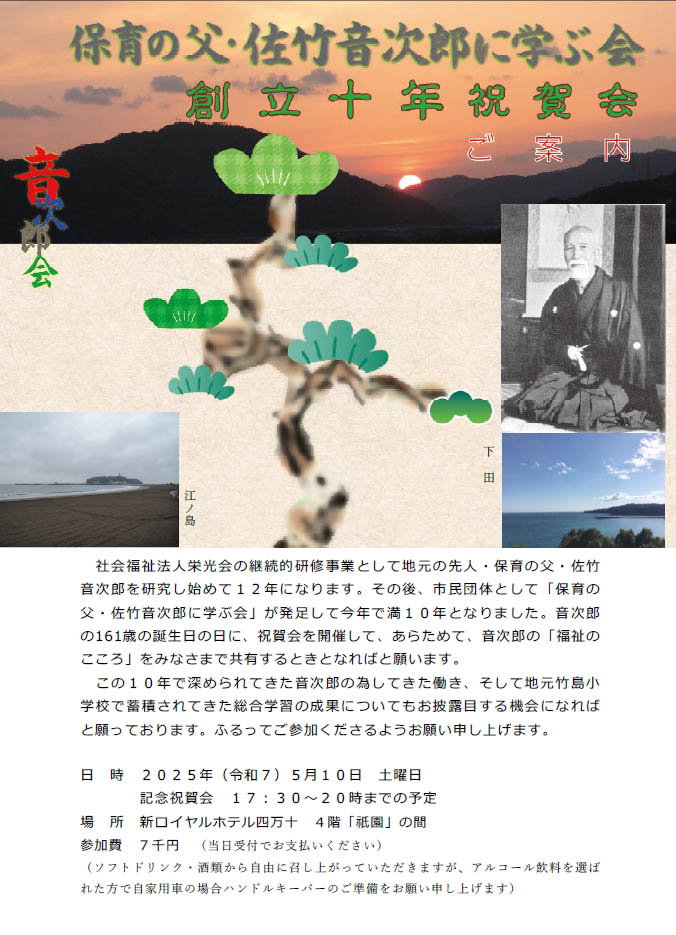 クリックすると別画面で拡大してみることが出来ます。 保育の父・佐竹音次郎に学ぶ会創立十年祝賀会 ご案内。
社会福祉法人栄光会の継続的研修事業として地元の先人・保育の父・佐竹
音次郎を研究し始めて12年になります。その後、市民団体として「保育の
父・佐竹音次郎に学ぶ会」が発足して今年で満10年となりました。音次郎
の161歳の誕生日の日に、祝賀会を開催して、あらためて、音次郎の「福祉の
こころ」をみなさまで共有するときとなればと願います。
この10年で深められてきた音次郎の為してきた働き、そして地元竹島小
学校で蓄積されてきた総合学習の成果についてもお披露目する機会になれば
と願っております。ふるってご参加くださるようお願い申し上げます。
日時2025年(令和7)5月10日土曜日
記念祝賀会17:30~20時までの予定
場所新ロイヤルホテル四万十4階「祇園」の間
参加費7千円(当日受付でお支払いください)
(ソフトドリンク・酒類から自由に召し上がっていただきますが、アルコール飲料を選ば
れた方で自家用車の場合ハンドルキーパーのご準備をお願い申し上げます)